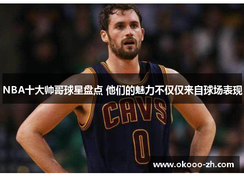 NBA十大帅哥球星盘点 他们的魅力不仅仅来自球场表现 NBA十大帅哥球星盘点 他们的魅力不仅仅来自球场表现