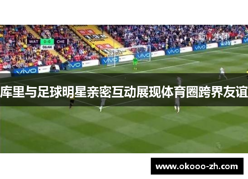 库里与足球明星亲密互动展现体育圈跨界友谊