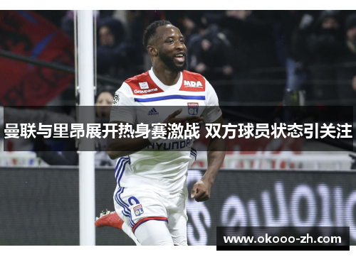 曼联与里昂展开热身赛激战 双方球员状态引关注