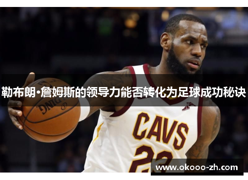勒布朗·詹姆斯的领导力能否转化为足球成功秘诀 勒布朗·詹姆斯的领导力能否转化为足球成功秘诀