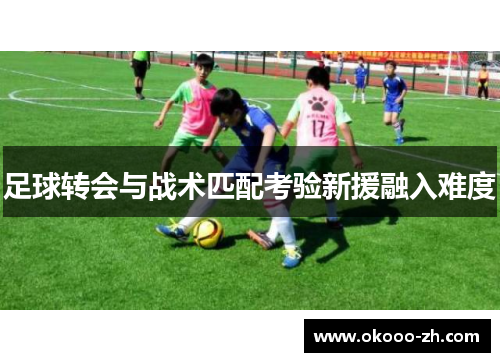 足球转会与战术匹配考验新援融入难度 足球转会与战术匹配考验新援融入难度